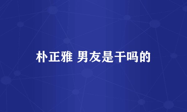 朴正雅 男友是干吗的
