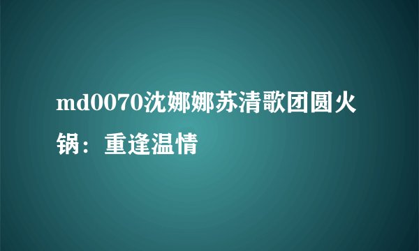 md0070沈娜娜苏清歌团圆火锅：重逢温情