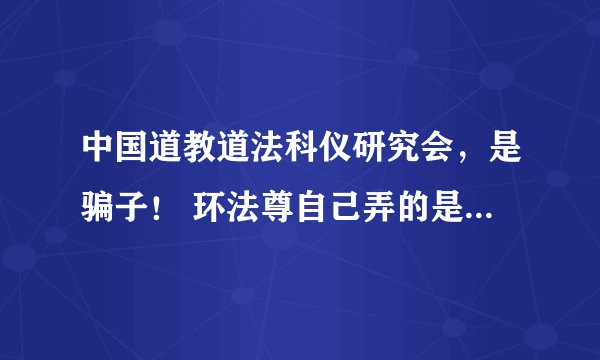中国道教道法科仪研究会，是骗子！ 环法尊自己弄的是吗？说他还污蔑同行