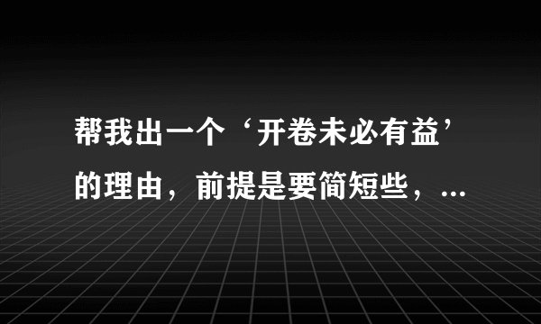 帮我出一个‘开卷未必有益’的理由，前提是要简短些，能概括全部。（帮我解答我就给财富悬赏10分）