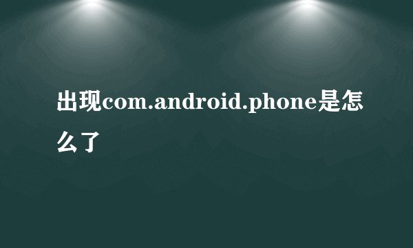 出现com.android.phone是怎么了