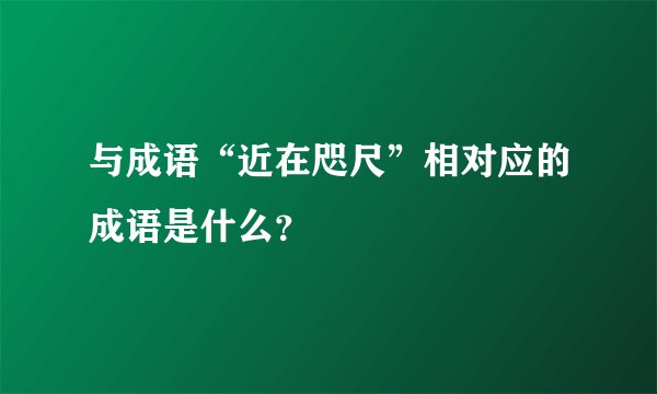 与成语“近在咫尺”相对应的成语是什么？