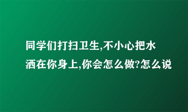 同学们打扫卫生,不小心把水洒在你身上,你会怎么做?怎么说