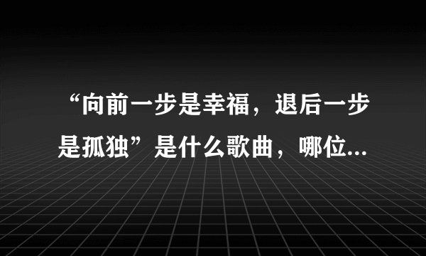 “向前一步是幸福，退后一步是孤独”是什么歌曲，哪位歌手唱的知道请告诉我好吗？