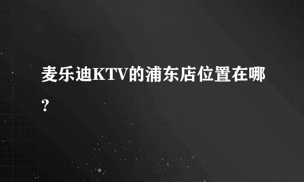 麦乐迪KTV的浦东店位置在哪?