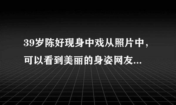 39岁陈好现身中戏从照片中，可以看到美丽的身姿网友感叹岁月对她太温柔了