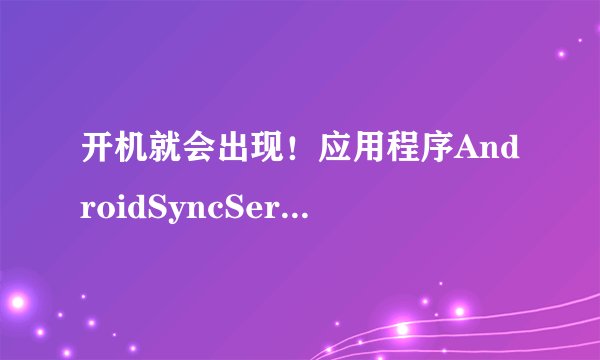 开机就会出现！应用程序AndroidSyncService(进程：com.android.ss)意外停止