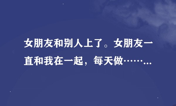 女朋友和别人上了。女朋友一直和我在一起，每天做……但是最近我发现