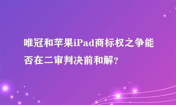 唯冠和苹果iPad商标权之争能否在二审判决前和解？