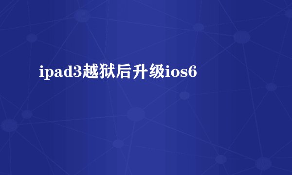 ipad3越狱后升级ios6