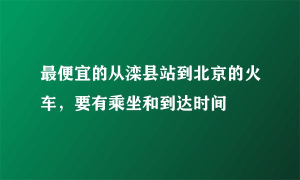 最便宜的从滦县站到北京的火车，要有乘坐和到达时间