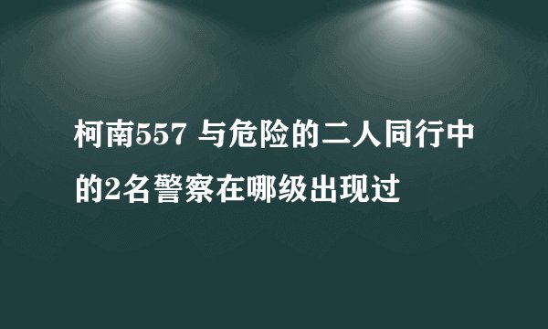 柯南557 与危险的二人同行中的2名警察在哪级出现过