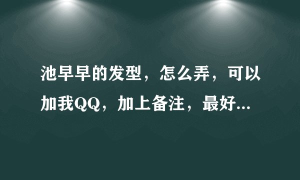 池早早的发型，怎么弄，可以加我QQ，加上备注，最好聊的时候视频，谢谢啦