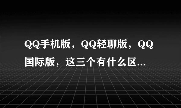 QQ手机版，QQ轻聊版，QQ国际版，这三个有什么区别啊？不一样吗？