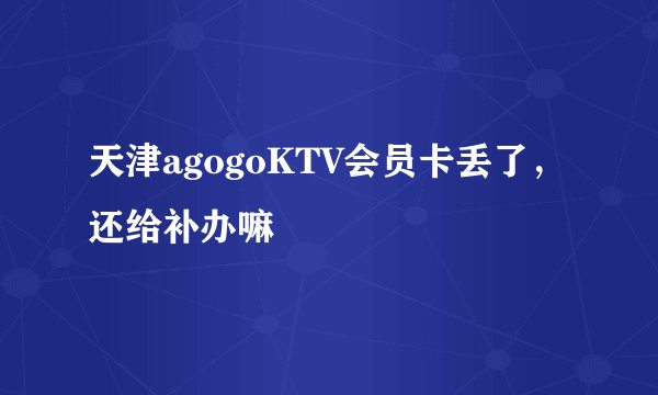 天津agogoKTV会员卡丢了，还给补办嘛