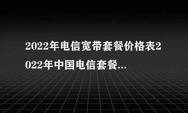 2022年电信宽带套餐价格表2022年中国电信套餐资费一览表