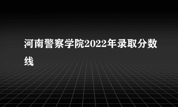 河南警察学院2022年录取分数线