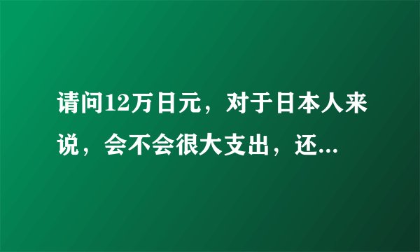 请问12万日元，对于日本人来说，会不会很大支出，还是小数目？12万在日本大概可干什么