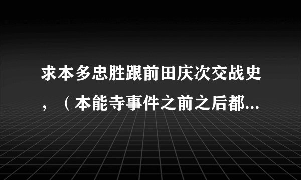 求本多忠胜跟前田庆次交战史，（本能寺事件之前之后都要）求日本战国史