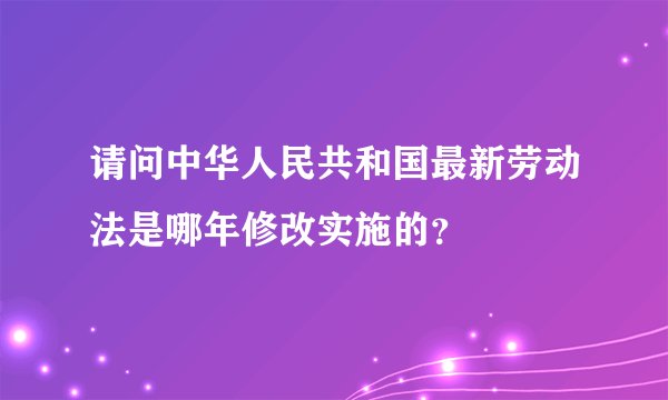 请问中华人民共和国最新劳动法是哪年修改实施的？