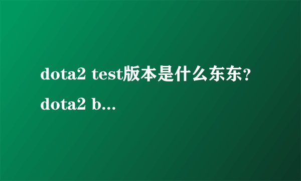 dota2 test版本是什么东东？dota2 beta是什么？两者有什么区别？淘宝买了个邀请函，现在在下载test