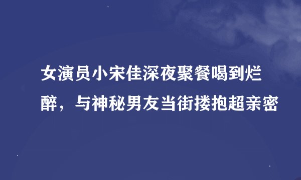 女演员小宋佳深夜聚餐喝到烂醉，与神秘男友当街搂抱超亲密