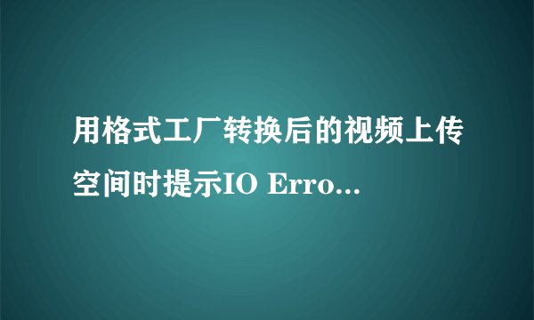 用格式工厂转换后的视频上传空间时提示IO Error什么意思?
