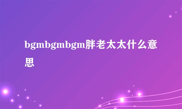 bgmbgmbgm胖老太太什么意思