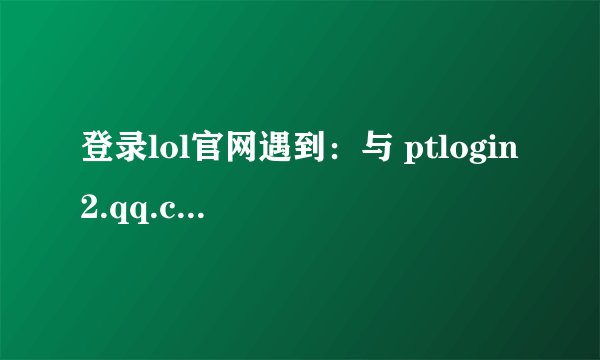 登录lol官网遇到：与 ptlogin2.qq.com 的连接已中断。该怎么解决呢？