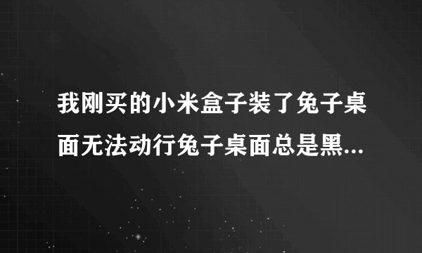 我刚买的小米盒子装了兔子桌面无法动行兔子桌面总是黑屏着！请问是什么问题？谢谢了……