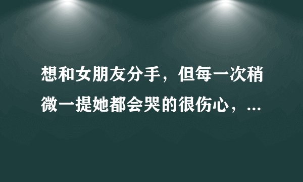 想和女朋友分手，但每一次稍微一提她都会哭的很伤心，然后我就不忍心了，我该怎么办？