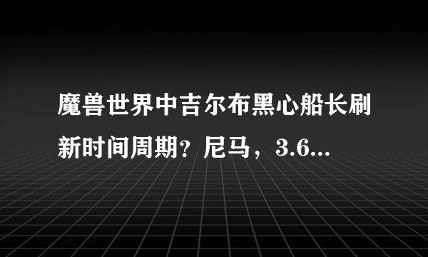 魔兽世界中吉尔布黑心船长刷新时间周期？尼马，3.6.9.12.24时间都守过了，再怎么不定时难道是一辈子刷新？