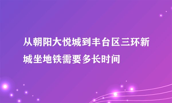从朝阳大悦城到丰台区三环新城坐地铁需要多长时间