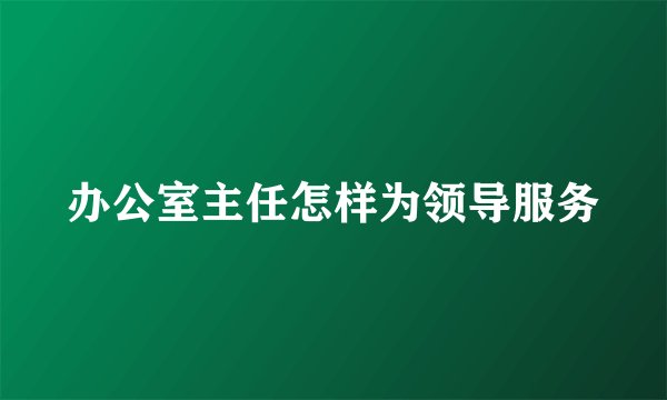 办公室主任怎样为领导服务