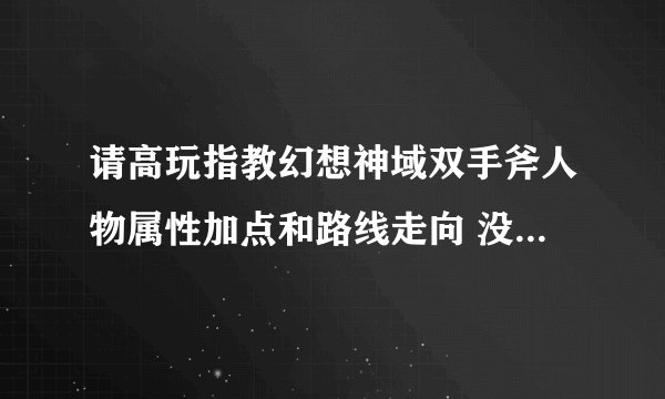 请高玩指教幻想神域双手斧人物属性加点和路线走向 没有70～80级的亲身经历不要闹 谢谢