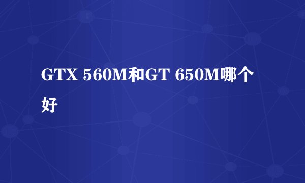 GTX 560M和GT 650M哪个好