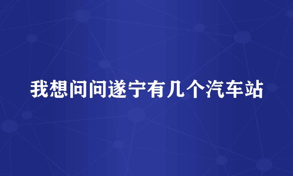 我想问问遂宁有几个汽车站