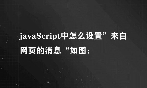 javaScript中怎么设置”来自网页的消息“如图：
