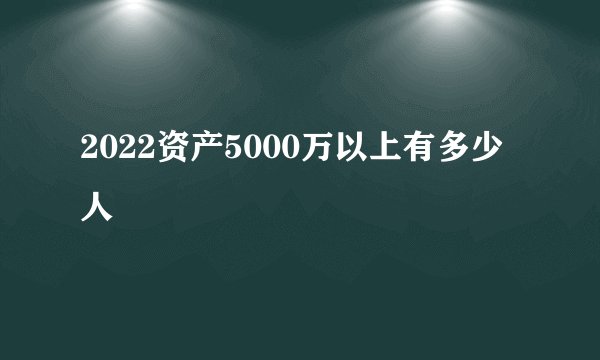 2022资产5000万以上有多少人