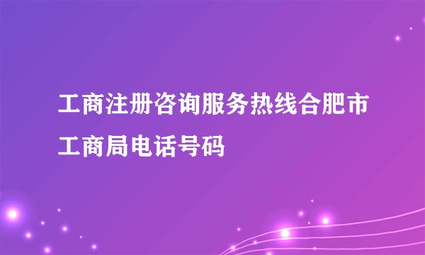 工商注册咨询服务热线合肥市工商局电话号码