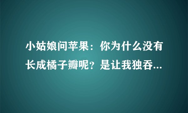 小姑娘问苹果：你为什么没有长成橘子瓣呢？是让我独吞吗？ 不！苹果回答，我想把自己完整的奉献出去。