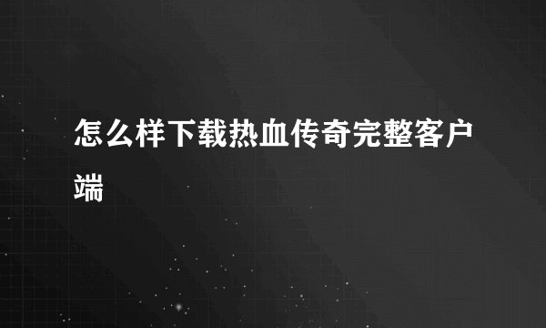 怎么样下载热血传奇完整客户端