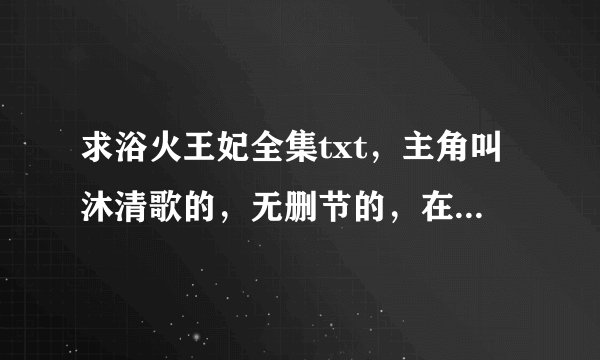 求浴火王妃全集txt，主角叫沐清歌的，无删节的，在线等，急~~等着下下来明天一大早坐火车