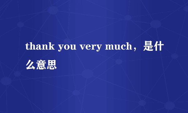 thank you very much，是什么意思