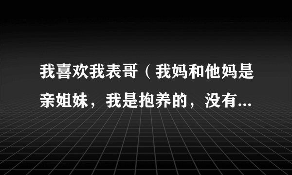 我喜欢我表哥（我妈和他妈是亲姐妹，我是抱养的，没有一点血缘关系）就在一年前我们还彼此有联系，还说...