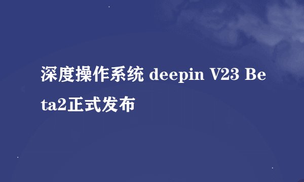 深度操作系统 deepin V23 Beta2正式发布