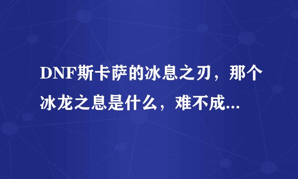 DNF斯卡萨的冰息之刃，那个冰龙之息是什么，难不成是冰龙吐出的那个?那BT了，