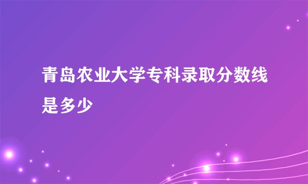 青岛农业大学专科录取分数线是多少