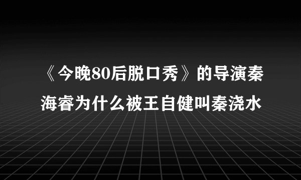《今晚80后脱口秀》的导演秦海睿为什么被王自健叫秦浇水