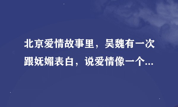 北京爱情故事里，吴魏有一次跟妩媚表白，说爱情像一个老爷车那句话怎么说的